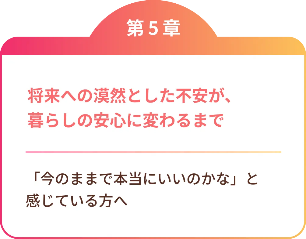 将来への漠然とした不安が、暮らしの安心に変わるまで