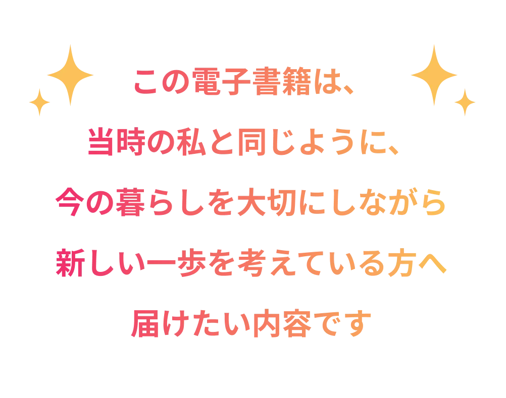 この電子書籍は、当時の私と同じように、今の暮らしを大切にしながら新しい一歩を考えている方へ届けたい内容です